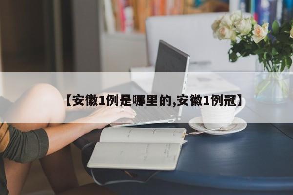 【安徽1例是哪里的,安徽1例冠】