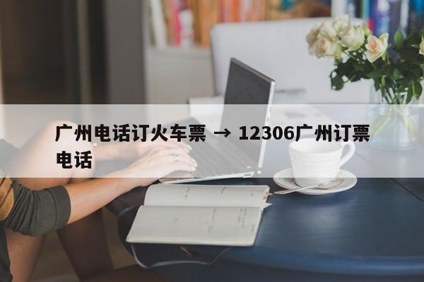 广州电话订火车票 → 12306广州订票电话