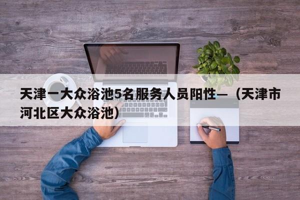 天津一大众浴池5名服务人员阳性—（天津市河北区大众浴池）