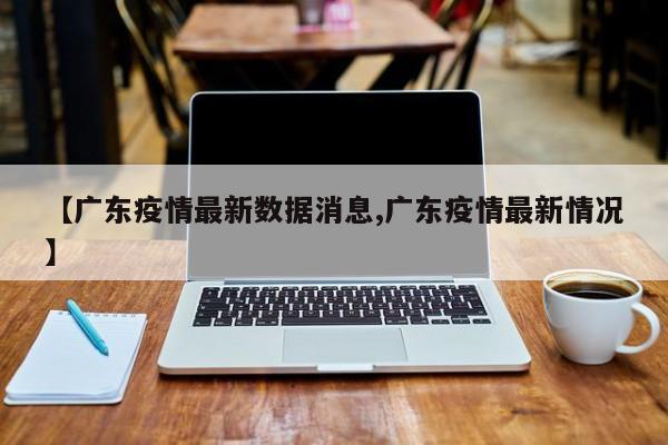 【广东疫情最新数据消息,广东疫情最新情况】