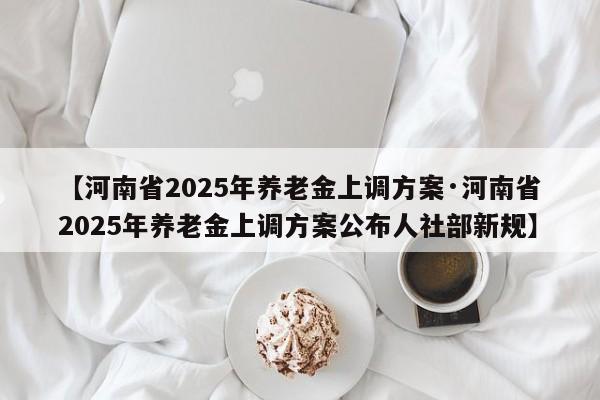 【河南省2025年养老金上调方案·河南省2025年养老金上调方案公布人社部新规】