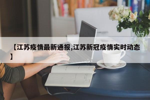 【江苏疫情最新通报,江苏新冠疫情实时动态】