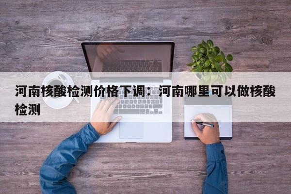 河南核酸检测价格下调：河南哪里可以做核酸检测