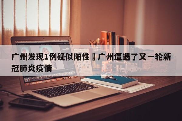 广州发现1例疑似阳性›广州遭遇了又一轮新冠肺炎疫情