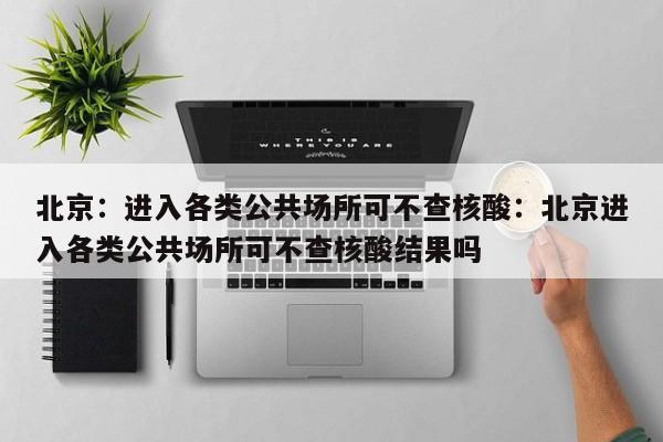 北京：进入各类公共场所可不查核酸：北京进入各类公共场所可不查核酸结果吗