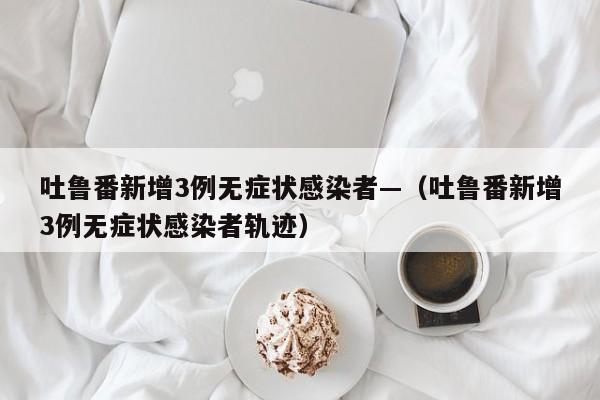 吐鲁番新增3例无症状感染者—（吐鲁番新增3例无症状感染者轨迹）