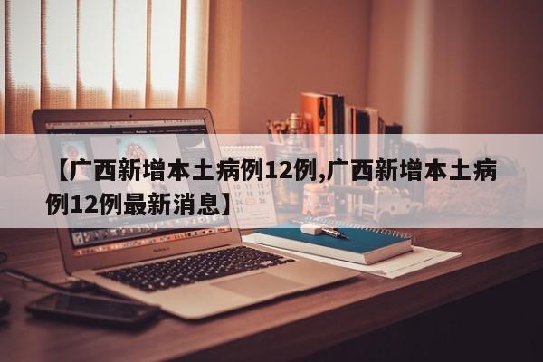 【广西新增本土病例12例,广西新增本土病例12例最新消息】