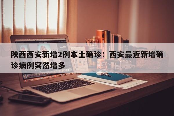陕西西安新增2例本土确诊：西安最近新增确诊病例突然增多