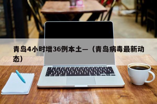 青岛4小时增36例本土—（青岛病毒最新动态）