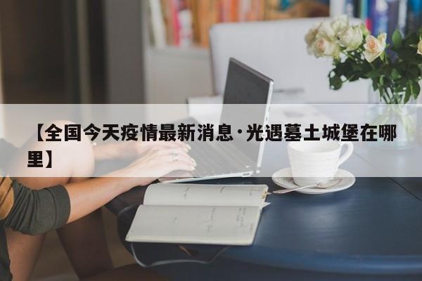 【全国今天疫情最新消息·光遇墓土城堡在哪里】