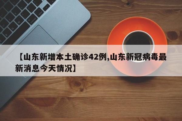 【山东新增本土确诊42例,山东新冠病毒最新消息今天情况】