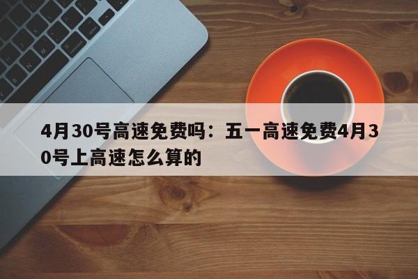 4月30号高速免费吗：五一高速免费4月30号上高速怎么算的