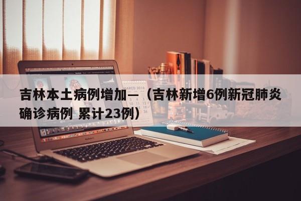吉林本土病例增加—（吉林新增6例新冠肺炎确诊病例 累计23例）