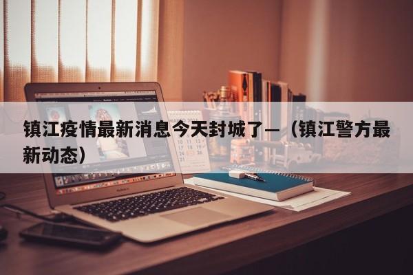 镇江疫情最新消息今天封城了—（镇江警方最新动态）