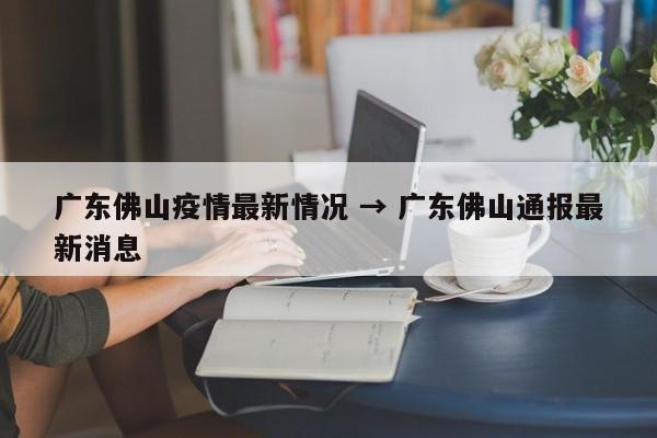 广东佛山疫情最新情况 → 广东佛山通报最新消息