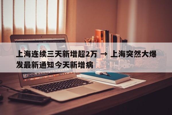 上海连续三天新增超2万 → 上海突然大爆发最新通知今天新增病