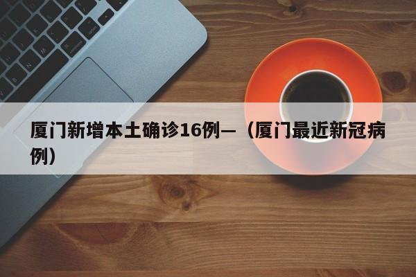 厦门新增本土确诊16例—（厦门最近新冠病例）