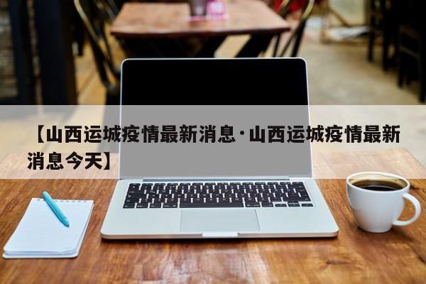 【山西运城疫情最新消息·山西运城疫情最新消息今天】