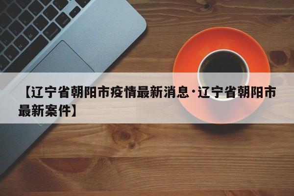 【辽宁省朝阳市疫情最新消息·辽宁省朝阳市最新案件】