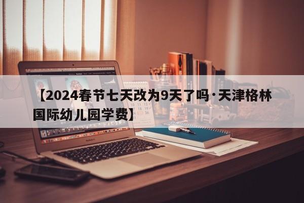 【2024春节七天改为9天了吗·天津格林国际幼儿园学费】