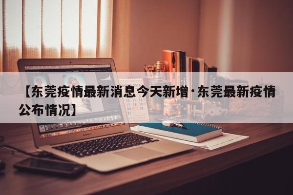 【东莞疫情最新消息今天新增·东莞最新疫情公布情况】
