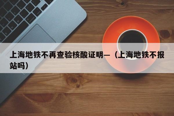 上海地铁不再查验核酸证明—（上海地铁不报站吗）