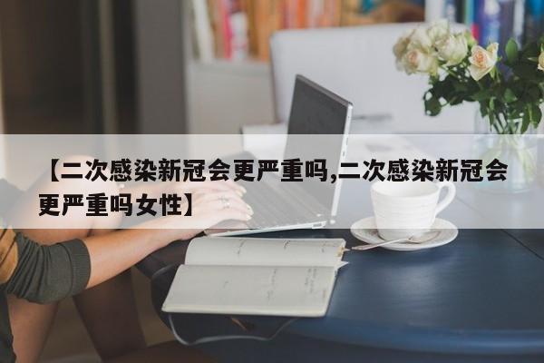 【二次感染新冠会更严重吗,二次感染新冠会更严重吗女性】