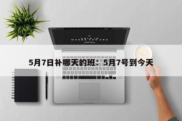 5月7日补哪天的班：5月7号到今天