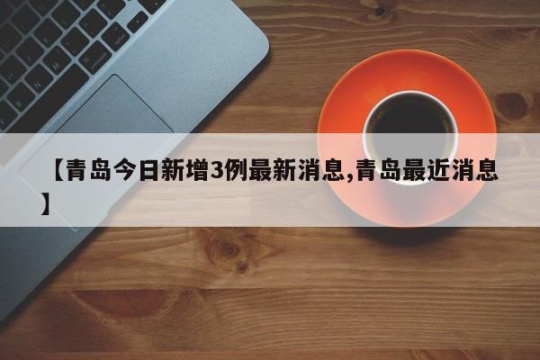 【青岛今日新增3例最新消息,青岛最近消息】