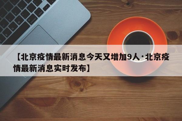 【北京疫情最新消息今天又增加9人·北京疫情最新消息实时发布】