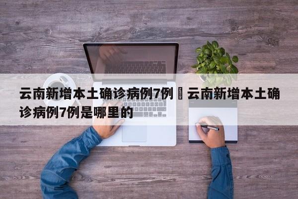 云南新增本土确诊病例7例›云南新增本土确诊病例7例是哪里的