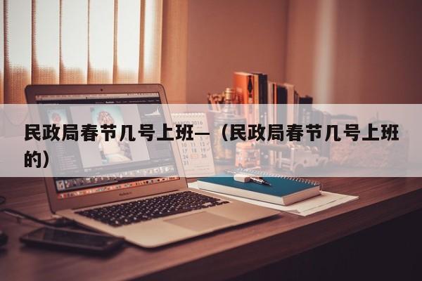 民政局春节几号上班—（民政局春节几号上班的）