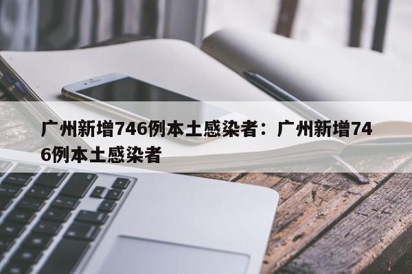 广州新增746例本土感染者:广州新增746例本土感染者