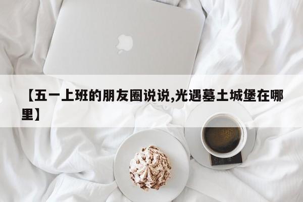 【五一上班的朋友圈说说,光遇墓土城堡在哪里】