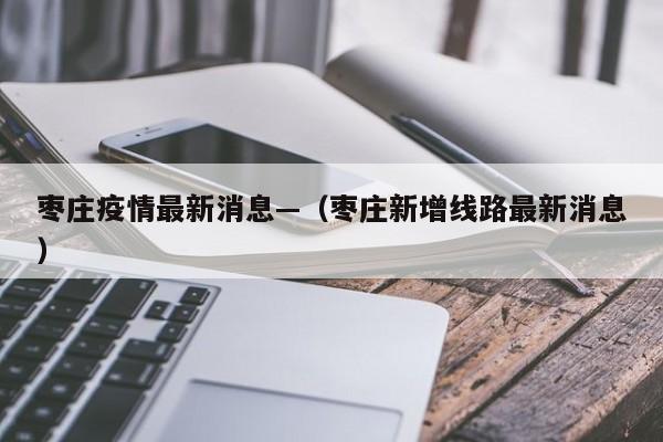 枣庄疫情最新消息—（枣庄新增线路最新消息）