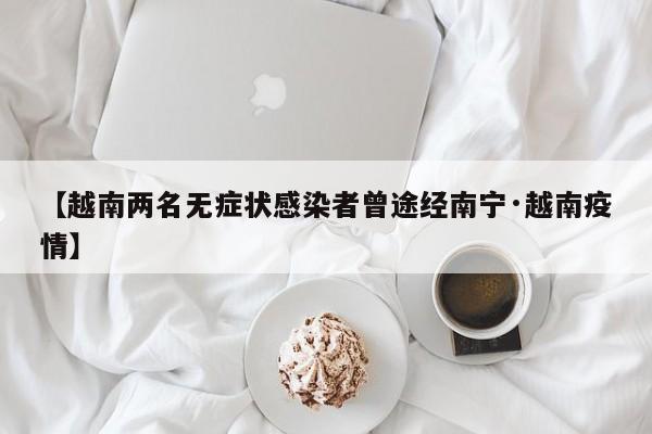 【越南两名无症状感染者曾途经南宁·越南疫情】
