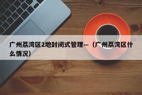 广州荔湾区2地封闭式管理—（广州荔湾区什么情况）