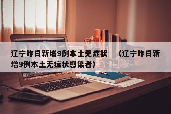 辽宁昨日新增9例本土无症状—（辽宁昨日新增9例本土无症状感染者）