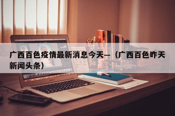 广西百色疫情最新消息今天—(广西百色昨天新闻头条)