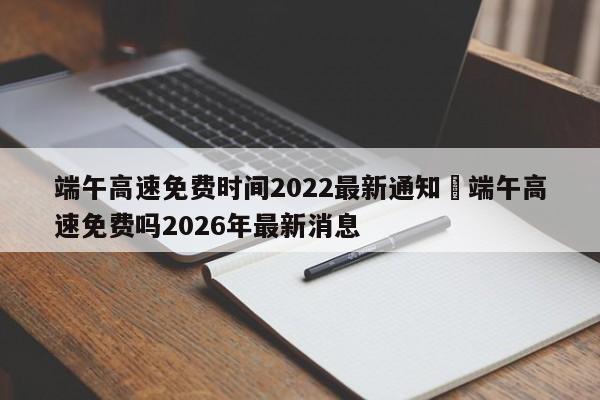端午高速免费时间2022最新通知›端午高速免费吗2026年最新消息