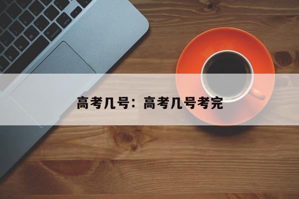 高考几号：高考几号考完