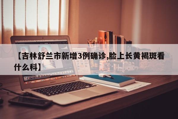 【吉林舒兰市新增3例确诊,脸上长黄褐斑看什么科】