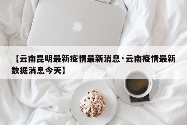 【云南昆明最新疫情最新消息·云南疫情最新数据消息今天】