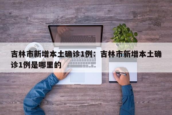 吉林市新增本土确诊1例：吉林市新增本土确诊1例是哪里的