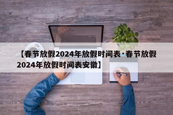 【春节放假2024年放假时间表·春节放假2024年放假时间表安徽】