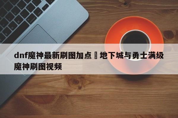 dnf魔神最新刷图加点›地下城与勇士满级魔神刷图视频