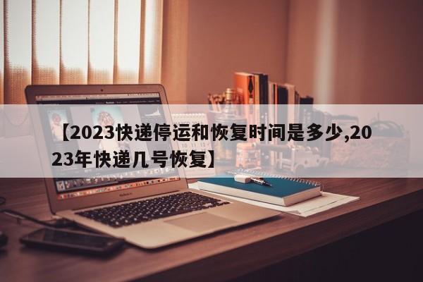 【2023快递停运和恢复时间是多少,2023年快递几号恢复】