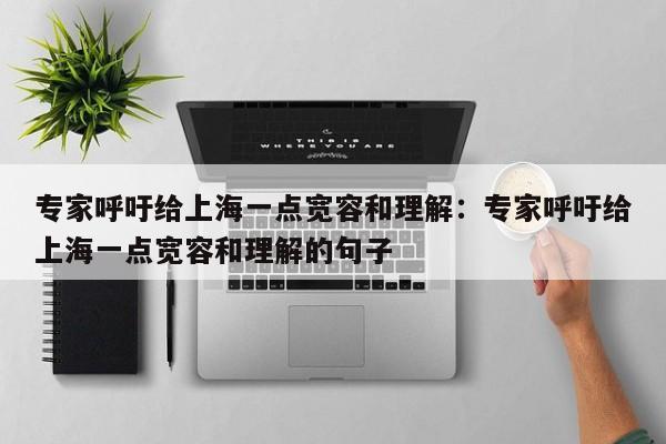 专家呼吁给上海一点宽容和理解：专家呼吁给上海一点宽容和理解的句子