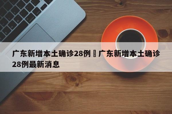 广东新增本土确诊28例›广东新增本土确诊28例最新消息