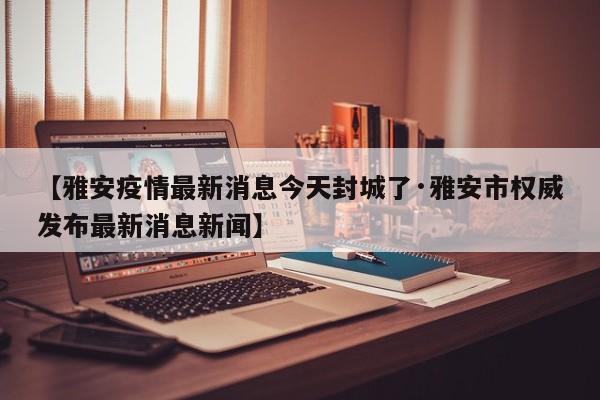 【雅安疫情最新消息今天封城了·雅安市权威发布最新消息新闻】